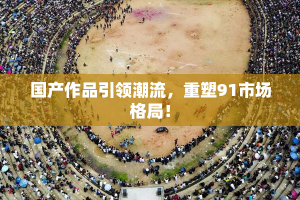 国产作品引领潮流，重塑91市场格局！