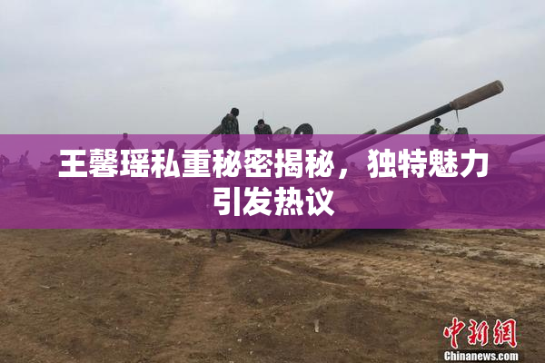 王馨瑶私重秘密揭秘，独特魅力引发热议