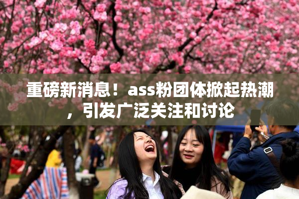 重磅新消息！ass粉团体掀起热潮，引发广泛关注和讨论