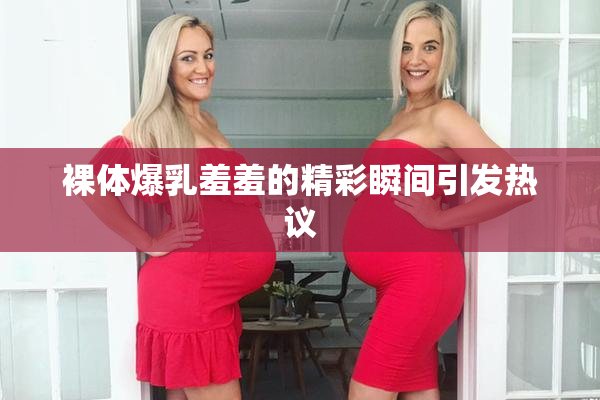 裸体爆乳羞羞的精彩瞬间引发热议