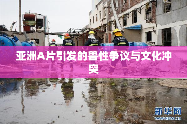 亚洲A片引发的兽性争议与文化冲突
