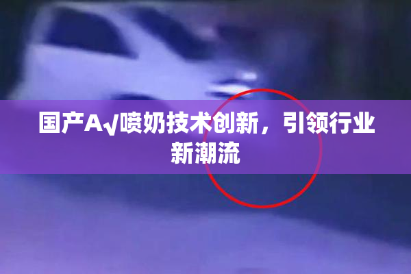 国产A√喷奶技术创新，引领行业新潮流