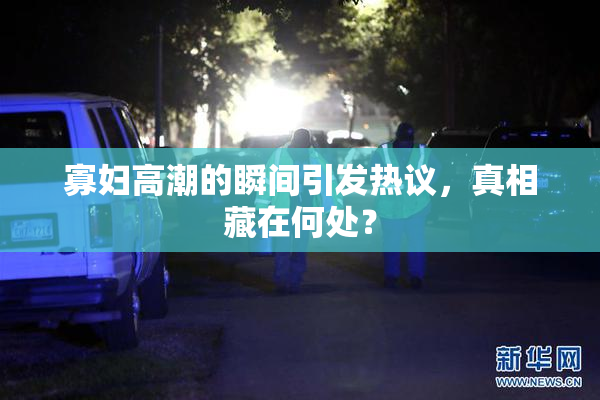 寡妇高潮的瞬间引发热议，真相藏在何处？