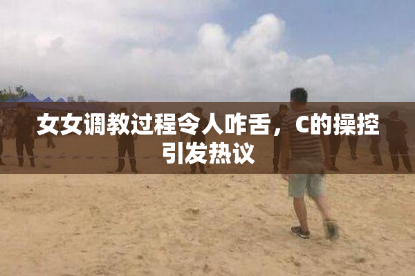 女女调教过程令人咋舌，C的操控引发热议