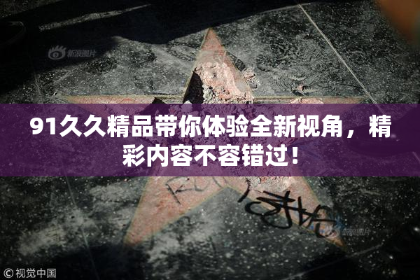 91久久精品带你体验全新视角，精彩内容不容错过！