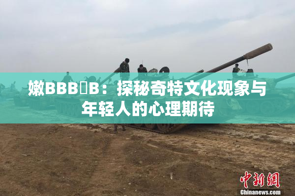 嫩BBB槡B：探秘奇特文化现象与年轻人的心理期待