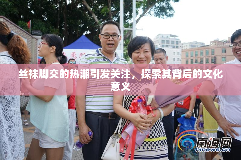 丝袜脚交的热潮引发关注，探索其背后的文化意义