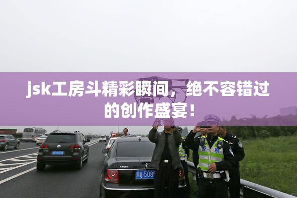 jsk工房斗精彩瞬间，绝不容错过的创作盛宴！