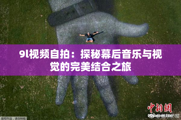 9l视频自拍：探秘幕后音乐与视觉的完美结合之旅