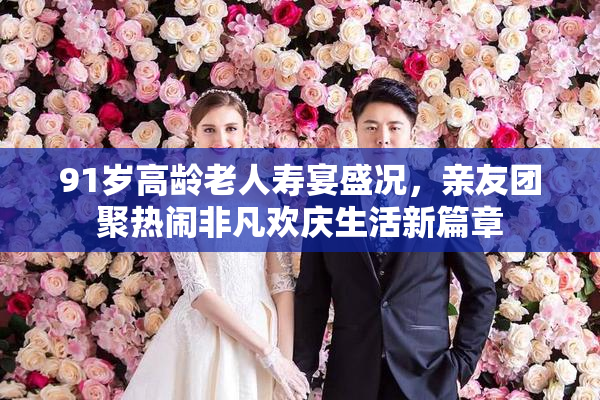 91岁高龄老人寿宴盛况，亲友团聚热闹非凡欢庆生活新篇章