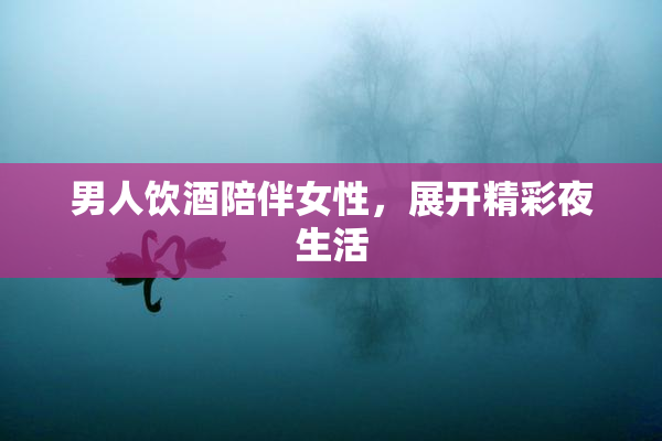 男人饮酒陪伴女性，展开精彩夜生活