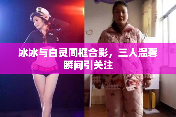 冰冰与白灵同框合影，三人温馨瞬间引关注