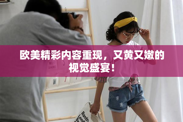欧美精彩内容重现，又黄又嫩的视觉盛宴！