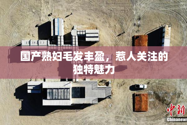 国产熟妇毛发丰盈，惹人关注的独特魅力