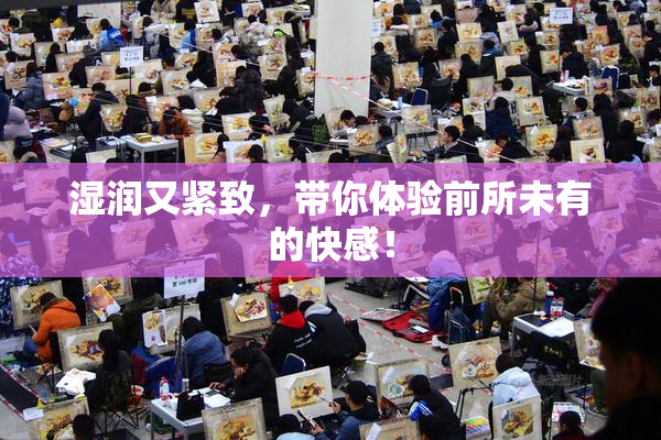 湿润又紧致，带你体验前所未有的快感！
