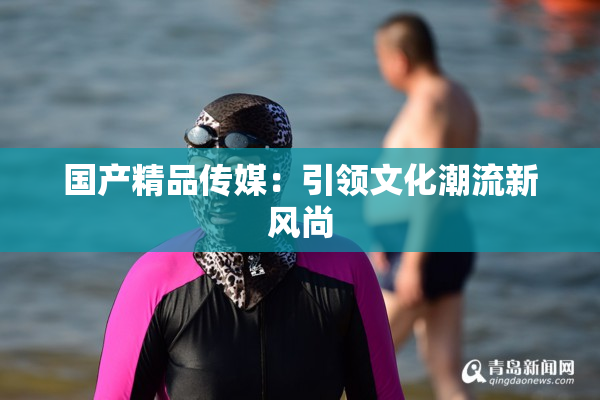 国产精品传媒：引领文化潮流新风尚