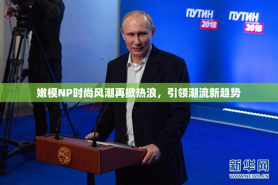 嫩模NP时尚风潮再掀热浪，引领潮流新趋势