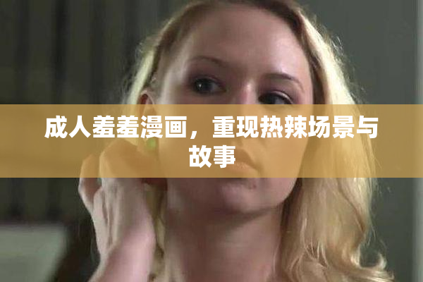 成人羞羞漫画，重现热辣场景与故事