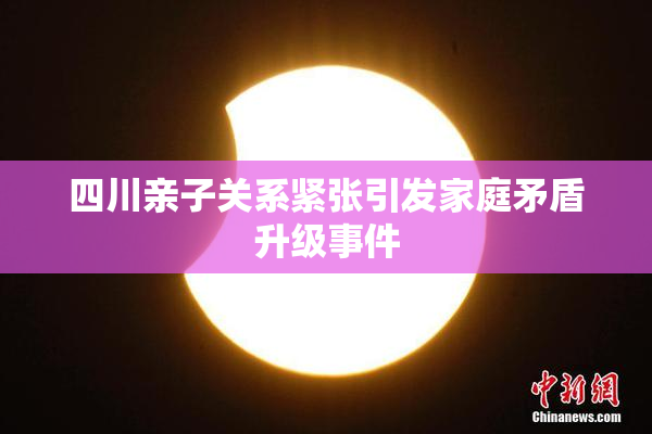 四川亲子关系紧张引发家庭矛盾升级事件