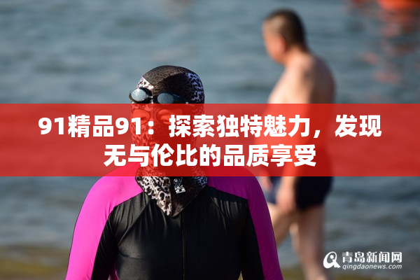 91精品91：探索独特魅力，发现无与伦比的品质享受