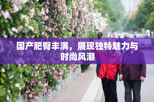 国产肥臀丰满，展现独特魅力与时尚风潮
