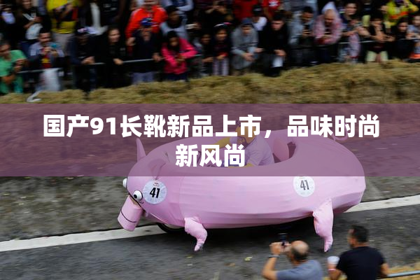 国产91长靴新品上市，品味时尚新风尚