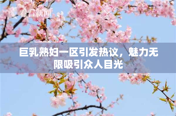 巨乳熟妇一区引发热议，魅力无限吸引众人目光