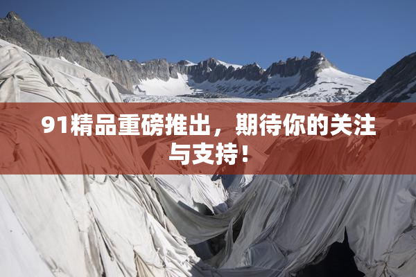 91精品重磅推出，期待你的关注与支持！