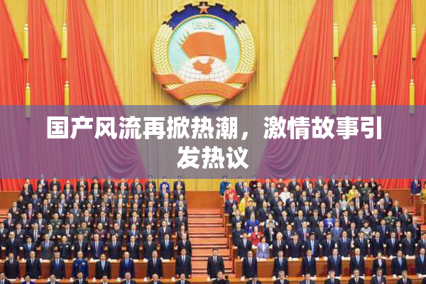 国产风流再掀热潮，激情故事引发热议