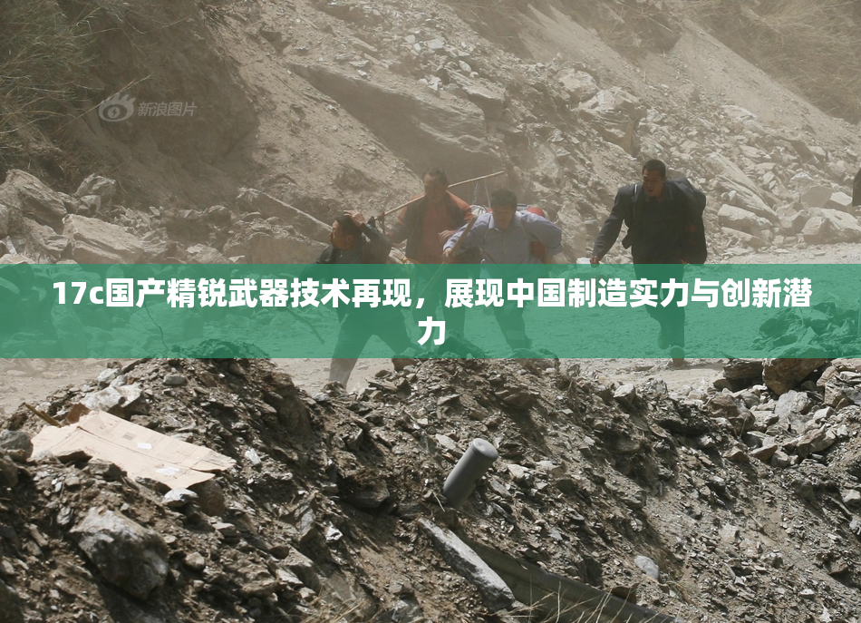 17c国产精锐武器技术再现，展现中国制造实力与创新潜力