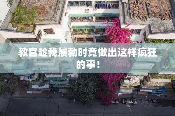 教官趁我晨勃时竟做出这样疯狂的事！