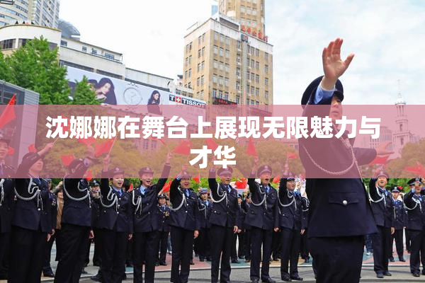 沈娜娜在舞台上展现无限魅力与才华