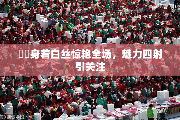 妺妺身着白丝惊艳全场，魅力四射引关注