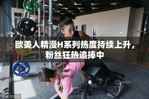 欧美人精漫H系列热度持续上升，粉丝狂热追捧中