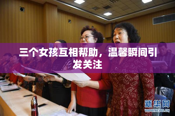 三个女孩互相帮助，温馨瞬间引发关注