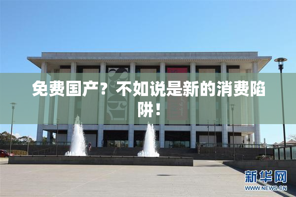 免费国产？不如说是新的消费陷阱！