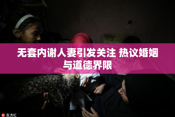 无套内谢人妻引发关注 热议婚姻与道德界限