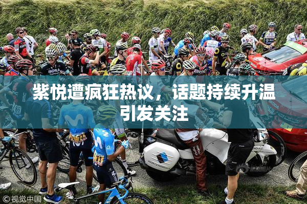 紫悦遭疯狂热议，话题持续升温引发关注