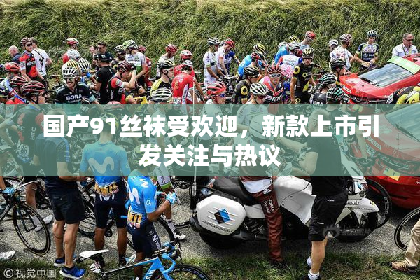 国产91丝袜受欢迎，新款上市引发关注与热议