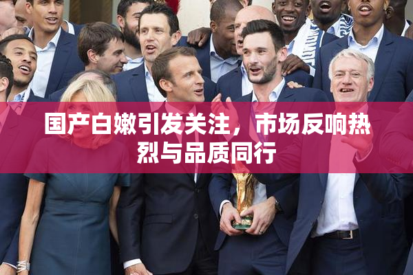 国产白嫩引发关注，市场反响热烈与品质同行