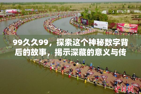 99久久99，探索这个神秘数字背后的故事，揭示深藏的意义与传说！