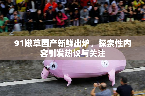 91嫩草国产新鲜出炉，探索性内容引发热议与关注