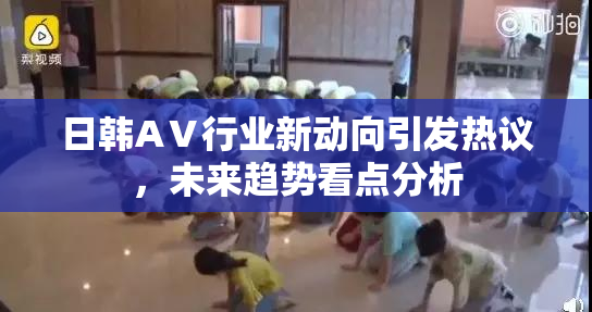 日韩AⅤ行业新动向引发热议，未来趋势看点分析