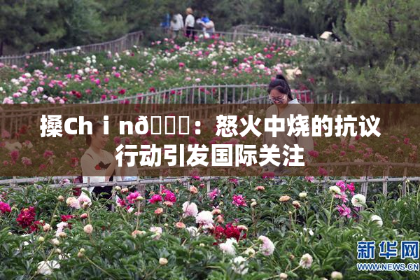 搡Chⅰn🈚：怒火中烧的抗议行动引发国际关注