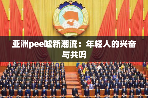 亚洲pee嘘新潮流：年轻人的兴奋与共鸣