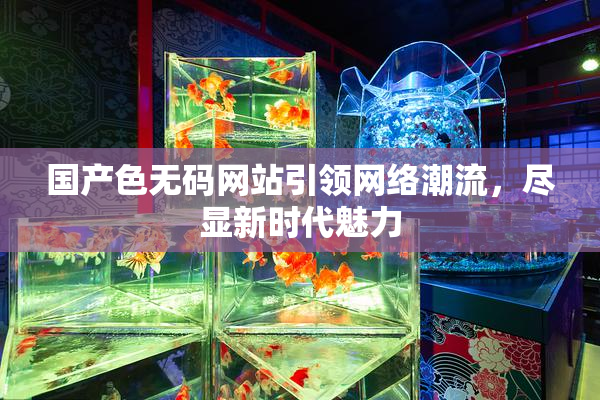 国产色无码网站引领网络潮流，尽显新时代魅力