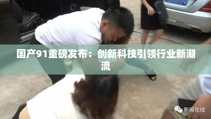 国产91重磅发布：创新科技引领行业新潮流