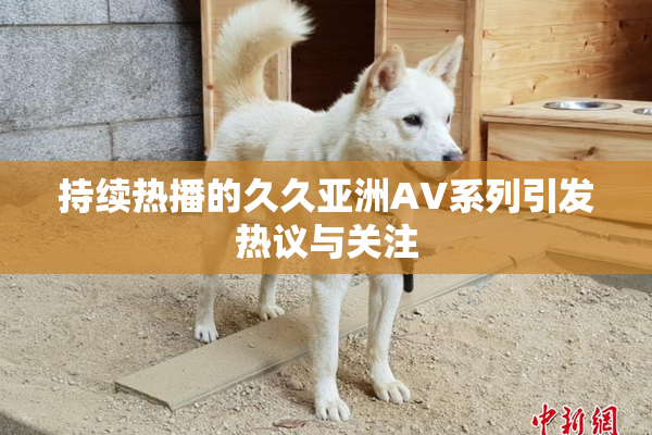 持续热播的久久亚洲AV系列引发热议与关注