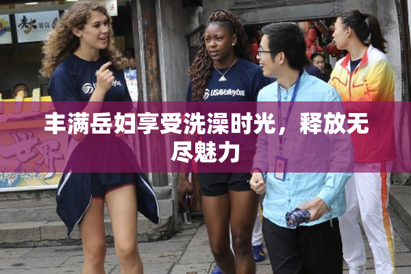 丰满岳妇享受洗澡时光，释放无尽魅力