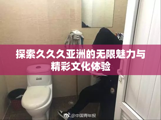 探索久久久亚洲的无限魅力与精彩文化体验